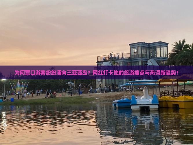 为何营口游客纷纷涌向三亚西岛？网红打卡地的旅游痛点与热词新趋势！