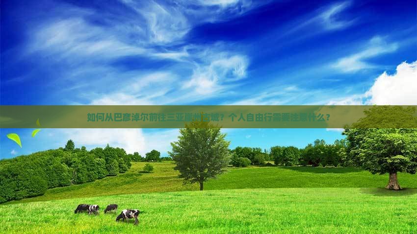 如何从巴彦淖尔前往三亚崖州古城？个人自由行需要注意什么？