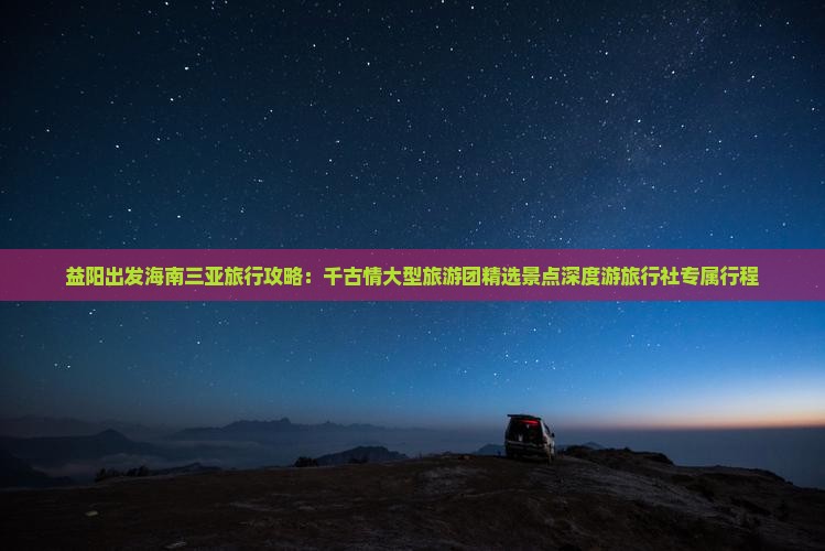 益阳出发海南三亚旅行攻略：千古情大型旅游团精选景点深度游旅行社专属行程