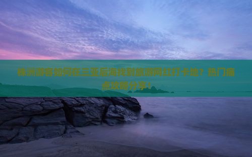 株洲游客如何在三亚后海找到旅游网红打卡地？热门痛点攻略分享！
