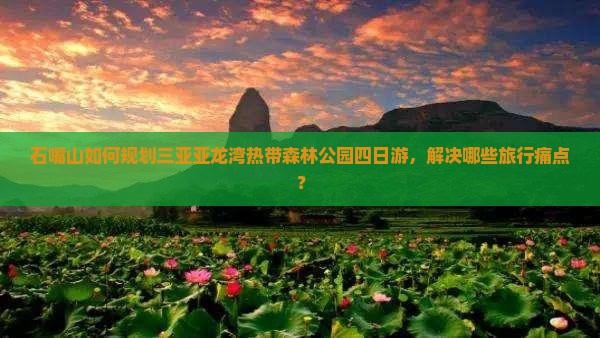 石嘴山如何规划三亚亚龙湾热带森林公园四日游，解决哪些旅行痛点？