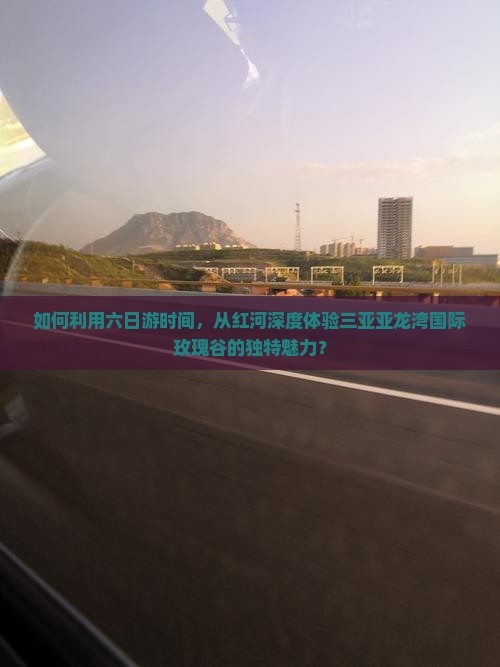 如何利用六日游时间，从红河深度体验三亚亚龙湾国际玫瑰谷的独特魅力？