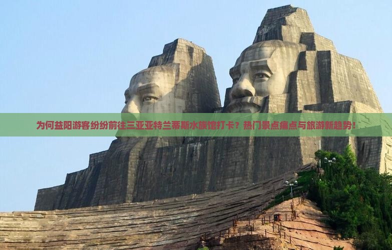 为何益阳游客纷纷前往三亚亚特兰蒂斯水族馆打卡？热门景点痛点与旅游新趋势！