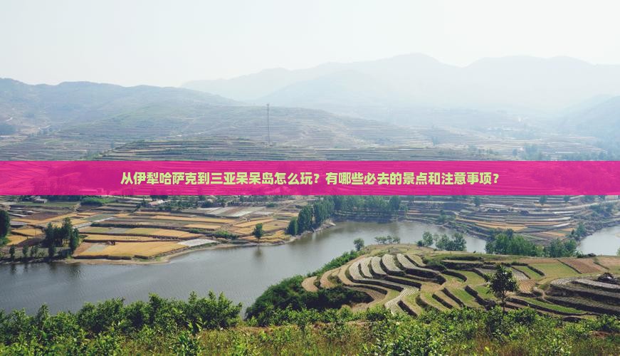 从伊犁哈萨克到三亚呆呆岛怎么玩？有哪些必去的景点和注意事项？