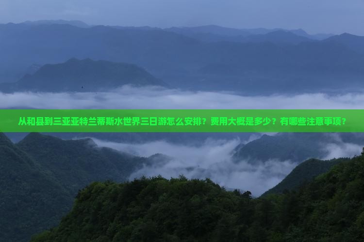 从和县到三亚亚特兰蒂斯水世界三日游怎么安排？费用大概是多少？有哪些注意事项？