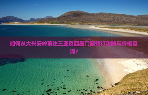 如何从大兴安岭前往三亚及西岛门票预订攻略与价格查询？