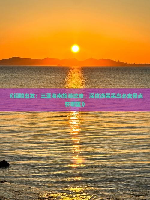 《铜陵出发：三亚海南旅游攻略，深度游呆呆岛必去景点在哪里》