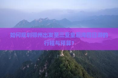 如何规划鄂州出发至三亚皇后湾四日游的行程与预算？