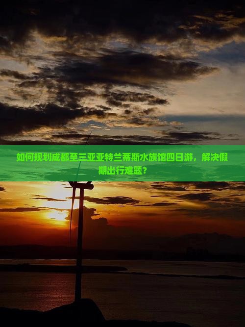 如何规划成都至三亚亚特兰蒂斯水族馆四日游，解决假期出行难题？
