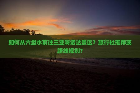 如何从六盘水前往三亚呀诺达景区？旅行社推荐或路线规划？