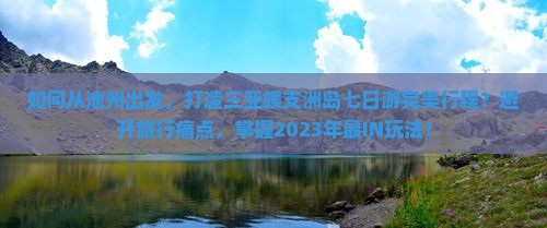 如何从池州出发，打造三亚蜈支洲岛七日游完美行程？避开旅行痛点，掌握2023年最IN玩法！