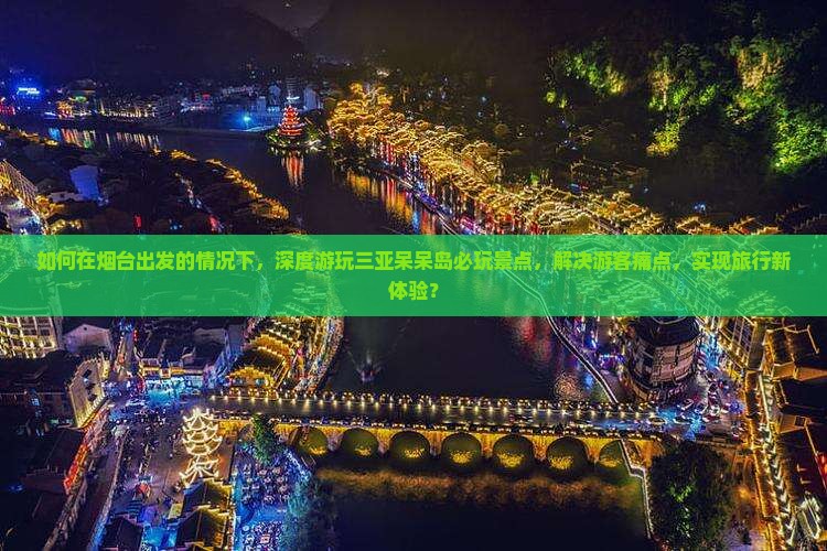 如何在烟台出发的情况下，深度游玩三亚呆呆岛必玩景点，解决游客痛点，实现旅行新体验？