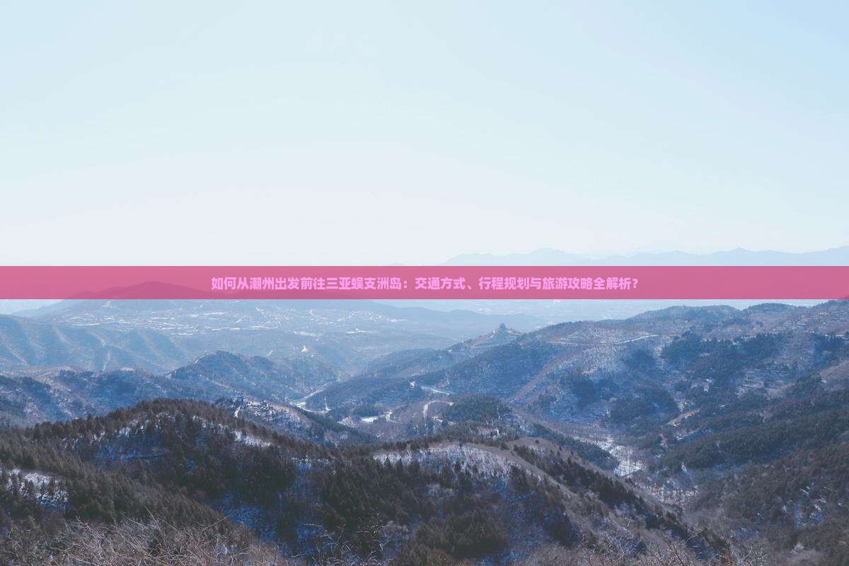 如何从潮州出发前往三亚蜈支洲岛：交通方式、行程规划与旅游攻略全解析？