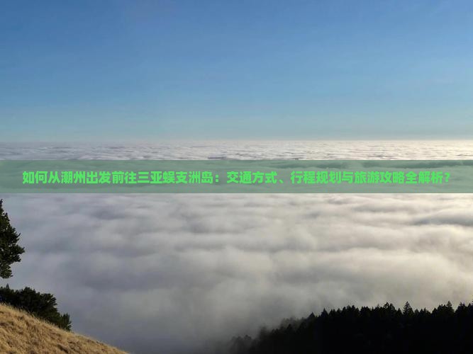 如何从潮州出发前往三亚蜈支洲岛：交通方式、行程规划与旅游攻略全解析？