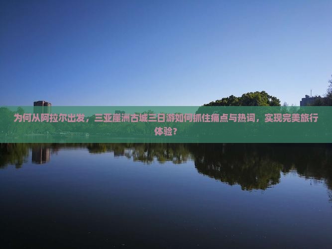 为何从阿拉尔出发，三亚崖洲古城三日游如何抓住痛点与热词，实现完美旅行体验？