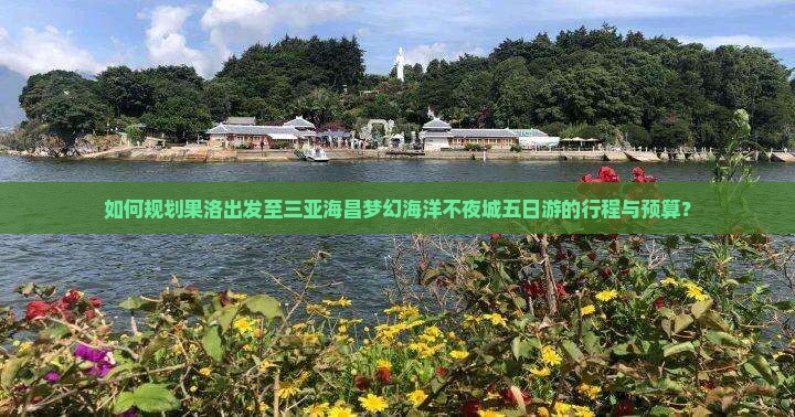 如何规划果洛出发至三亚海昌梦幻海洋不夜城五日游的行程与预算？