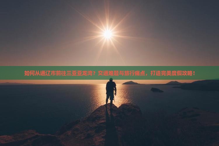 如何从通辽市前往三亚亚龙湾？交通难题与旅行痛点，打造完美度假攻略！