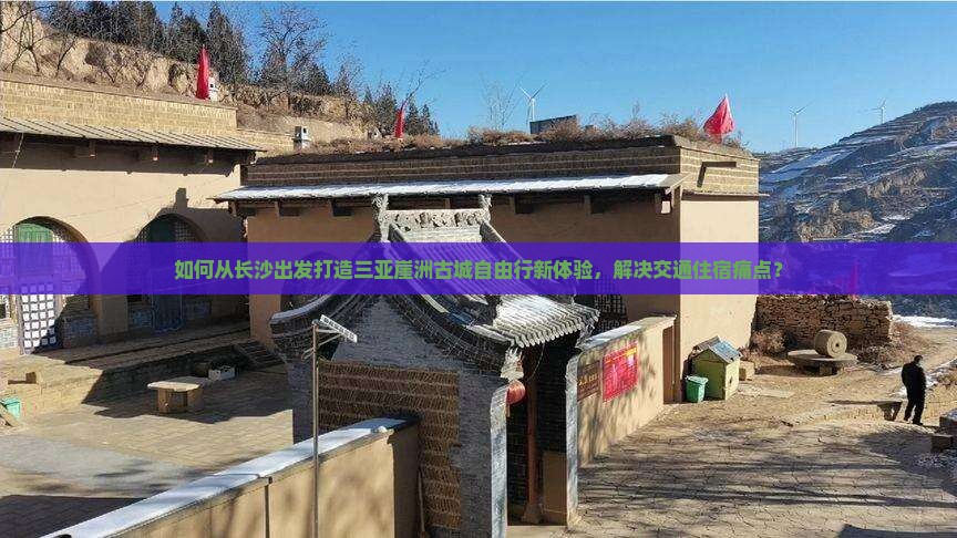 如何从长沙出发打造三亚崖洲古城自由行新体验，解决交通住宿痛点？