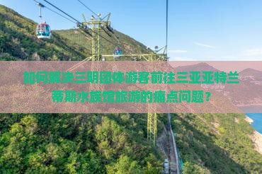 如何解决三明团体游客前往三亚亚特兰蒂斯水族馆旅游的痛点问题？