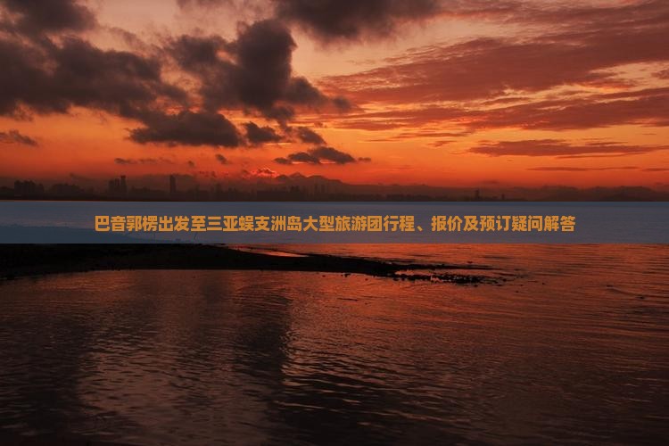 巴音郭楞出发至三亚蜈支洲岛大型旅游团行程、报价及预订疑问解答
