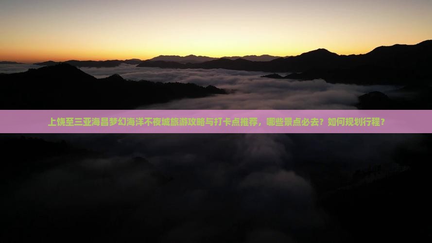 上饶至三亚海昌梦幻海洋不夜城旅游攻略与打卡点推荐，哪些景点必去？如何规划行程？
