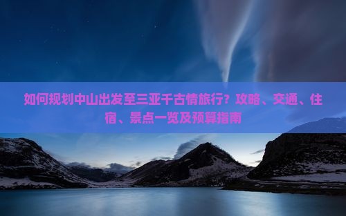 如何规划中山出发至三亚千古情旅行？攻略、交通、住宿、景点一览及预算指南