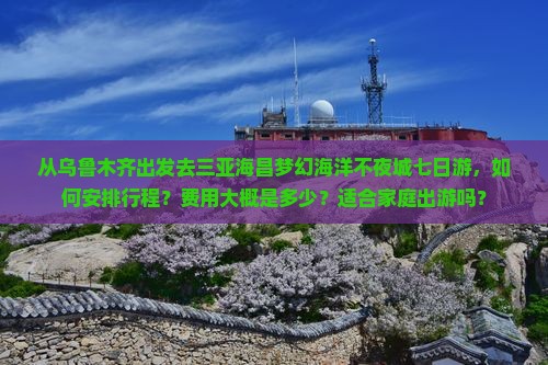 从乌鲁木齐出发去三亚海昌梦幻海洋不夜城七日游，如何安排行程？费用大概是多少？适合家庭出游吗？