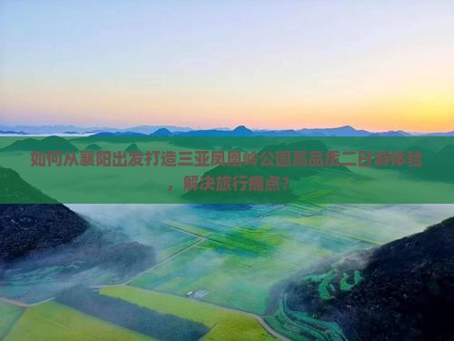 如何从襄阳出发打造三亚凤凰岭公园高品质二日游体验，解决旅行痛点？
