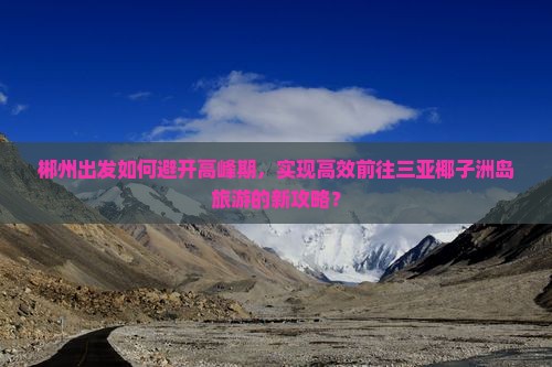 郴州出发如何避开高峰期，实现高效前往三亚椰子洲岛旅游的新攻略？
