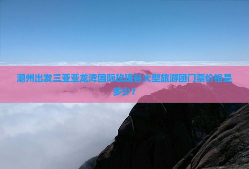 潮州出发三亚亚龙湾国际玫瑰谷大型旅游团门票价格是多少？