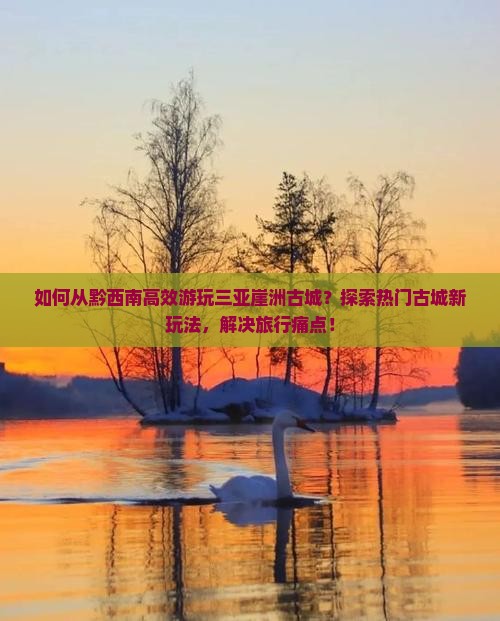 如何从黔西南高效游玩三亚崖洲古城？探索热门古城新玩法，解决旅行痛点！