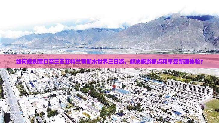 如何规划营口至三亚亚特兰蒂斯水世界三日游，解决旅游痛点和享受新潮体验？