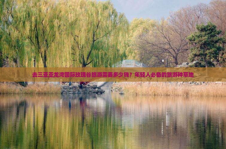 去三亚亚龙湾国际玫瑰谷旅游需要多少钱？年轻人必备的旅游种草地