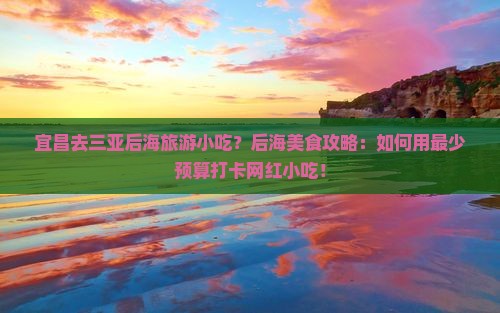 宜昌去三亚后海旅游小吃？后海美食攻略：如何用最少预算打卡网红小吃！