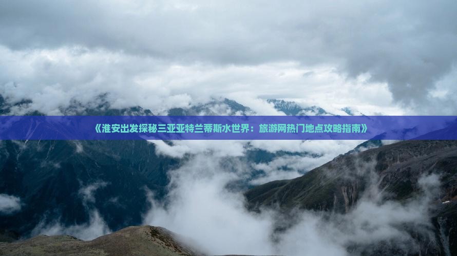 《淮安出发探秘三亚亚特兰蒂斯水世界：旅游网热门地点攻略指南》
