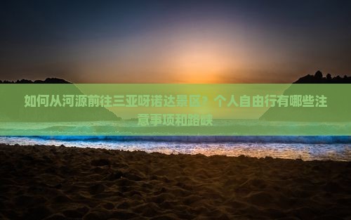 如何从河源前往三亚呀诺达景区？个人自由行有哪些注意事项和路峡
