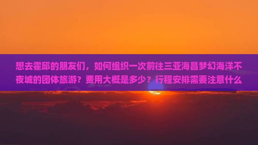 想去霍邱的朋友们，如何组织一次前往三亚海昌梦幻海洋不夜城的团体旅游？费用大概是多少？行程安排需要注意什么？