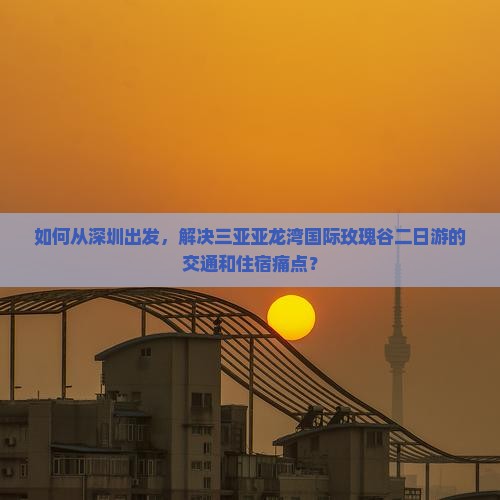 如何从深圳出发，解决三亚亚龙湾国际玫瑰谷二日游的交通和住宿痛点？