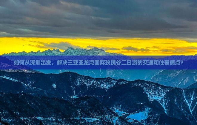 如何从深圳出发，解决三亚亚龙湾国际玫瑰谷二日游的交通和住宿痛点？