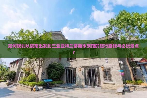 如何规划从陇南出发到三亚亚特兰蒂斯水族馆的旅行路线与必玩景点？