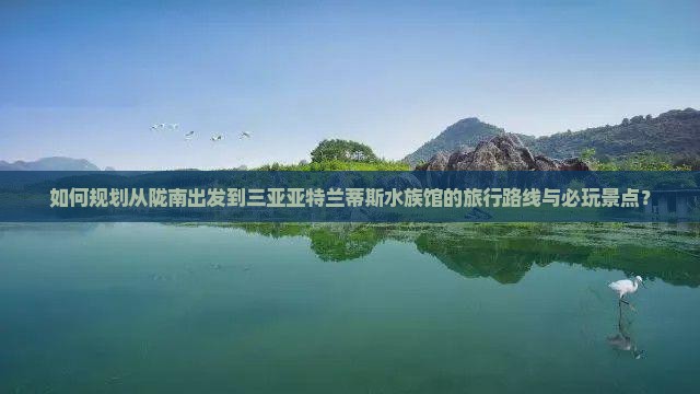 如何规划从陇南出发到三亚亚特兰蒂斯水族馆的旅行路线与必玩景点？