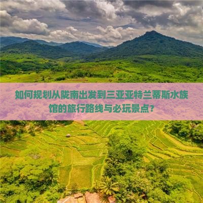 如何规划从陇南出发到三亚亚特兰蒂斯水族馆的旅行路线与必玩景点？