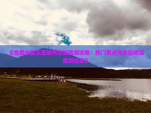 《合肥出发三亚崖州古城旅游攻略：热门景点与必玩地深度游指南》