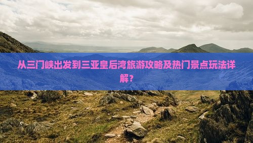 从三门峡出发到三亚皇后湾旅游攻略及热门景点玩法详解？