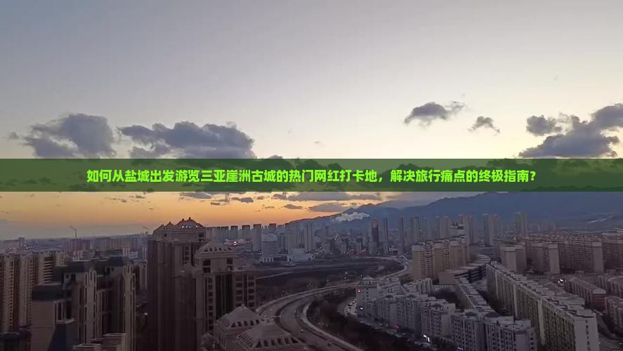 如何从盐城出发游览三亚崖洲古城的热门网红打卡地，解决旅行痛点的终极指南？