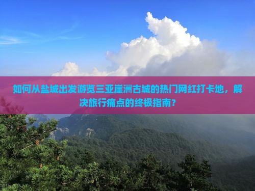 如何从盐城出发游览三亚崖洲古城的热门网红打卡地，解决旅行痛点的终极指南？