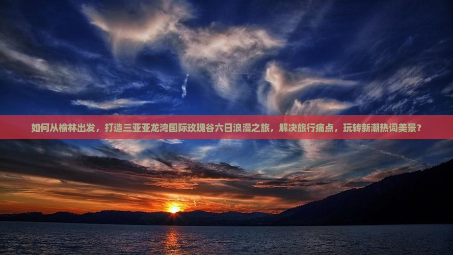 如何从榆林出发，打造三亚亚龙湾国际玫瑰谷六日浪漫之旅，解决旅行痛点，玩转新潮热词美景？