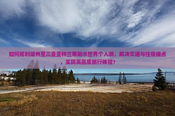 如何规划湖州至三亚亚特兰蒂斯水世界个人游，解决交通与住宿痛点，实现高品质旅行体验？