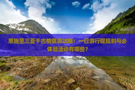 恩施至三亚千古情旅游攻略：一日游行程规划与必体验活动有哪些？
