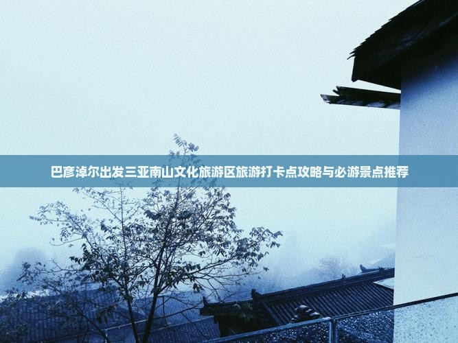 巴彦淖尔出发三亚南山文化旅游区旅游打卡点攻略与必游景点推荐
